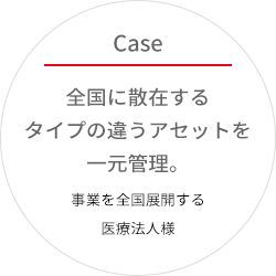 全国に散在するタイプの違うアセットを一元管理。事業を全国展開する医療法人様