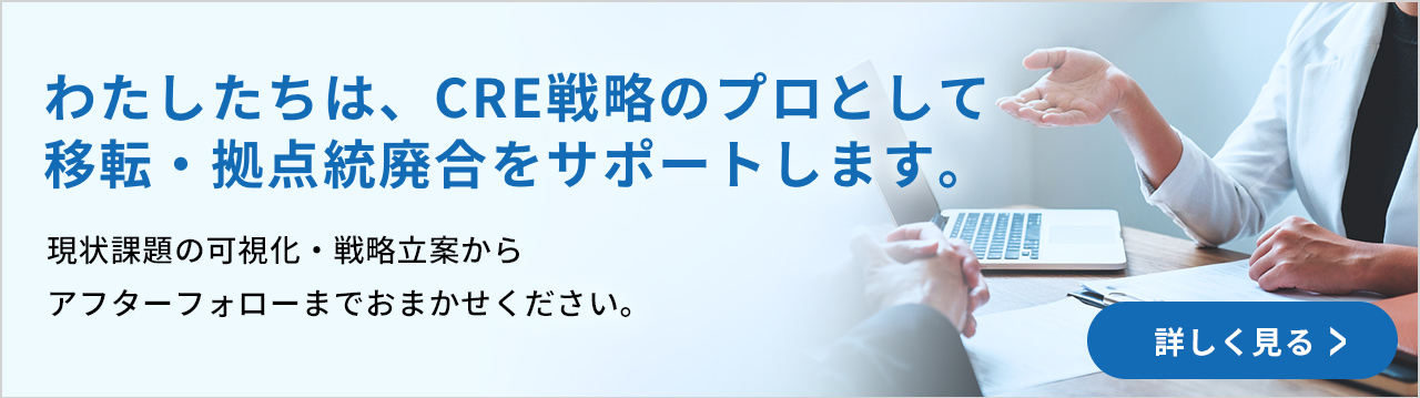 わたしたちは、CRE戦略のプロとして移転・拠点統廃合をサポートします。現状課題の可視化・戦略立案からアフターフォローまでおまかせください。