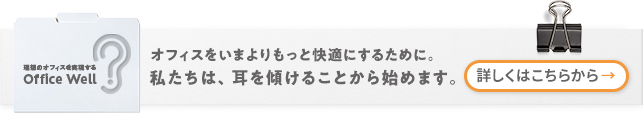 オフィスをいまよりもっと快適にするために。私たちは、耳を傾けることから始めます。　詳しくはこちら