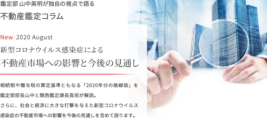 鑑定部 山中英明が独自の視点で語る 不動産鑑定コラム 2020 August  新型コロナウイルス感染症による不動産市場への影響と今後の見通し　相続税や贈与税の算定基準ともなる「2020年分の路線価」を鑑定部部長山中と関西鑑定課長高垣が解説。さらに、社会と経済に大きな打撃を与えた新型コロナウイルス感染症の不動産市場への影響を今後の見通しを含めて語ります。