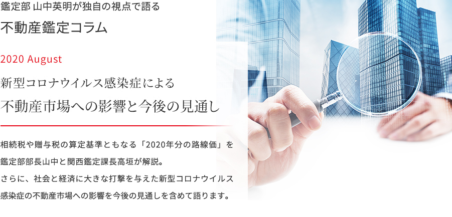 鑑定部 山中英明が独自の視点で語る 不動産鑑定コラム 2020 August  路新型コロナウイルス感染症による不動産市場への影響と今後の見通し　相続税や贈与税の算定基準ともなる「2020年分の路線価」を鑑定部部長山中と関西鑑定課長高垣が解説。さらに、社会と経済に大きな打撃を与えた新型コロナウイルス感染症の不動産市場への影響を今後の見通しを含めて語ります。