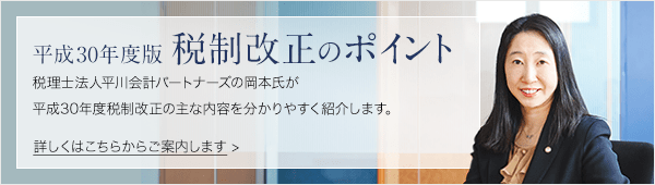 平成30年度税制改正のポイント 税理士法人平川会計パートナーズの岡本氏が平成30年度税制改正の主な内容を分かりやすく紹介します。詳しくはこちらからご案内します。